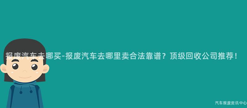 报废汽车去哪买-报废汽车去哪里卖合法靠谱？顶级回收公司推荐！