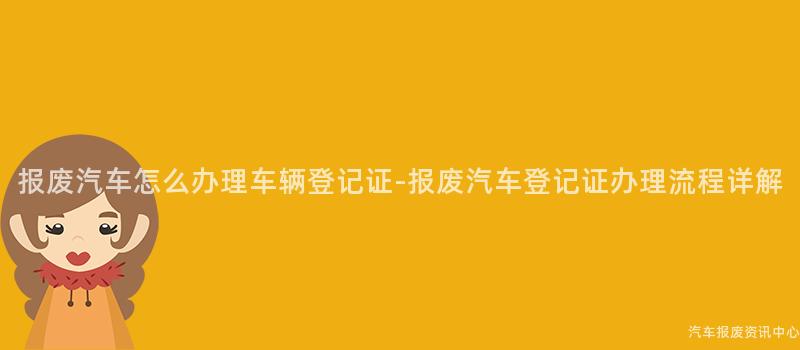 报废汽车怎么办理车辆登记证-报废汽车登记证办理流程详解