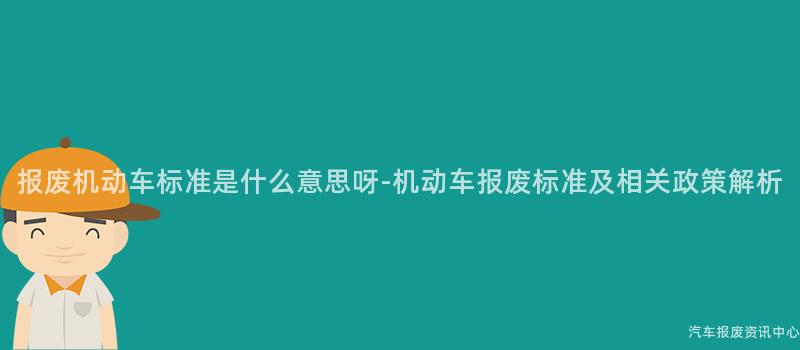 报废机动车标准是什么意思呀-机动车报废标准及相关政策解析