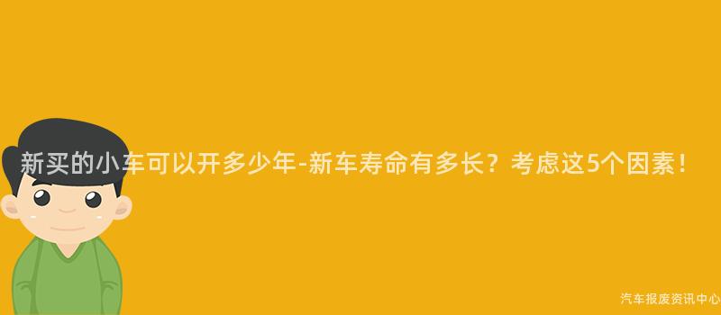 新买的小车可以开多少年-新车寿命有多长？考虑这5个因素！