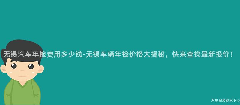 无锡汽车年检费用多少钱-无锡车辆年检价格大揭秘，快来查找最新报价！