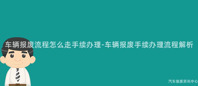 车辆报废流程怎么走手续办理-车辆报废手续办理流程解析