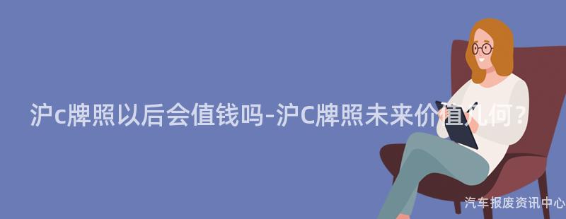 沪c牌照以后会值钱吗-沪C牌照未来价值几何？