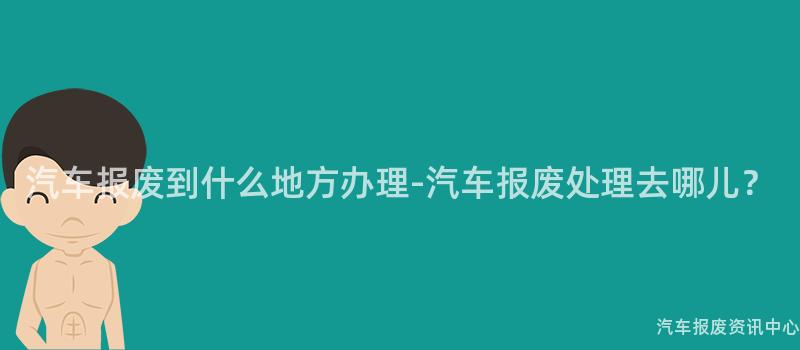 汽车报废到什么地方办理-汽车报废处理去哪儿？