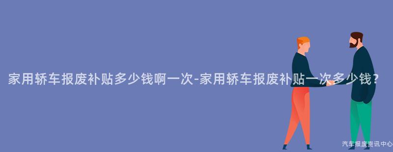 家用轿车报废补贴多少钱啊一次-家用轿车报废补贴一次多少钱？