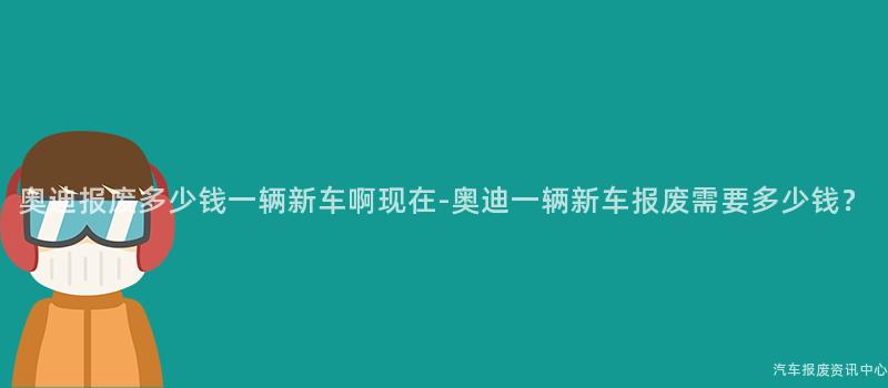 奥迪报废多少钱一辆新车啊现在-奥迪一辆新车报废需要多少钱？