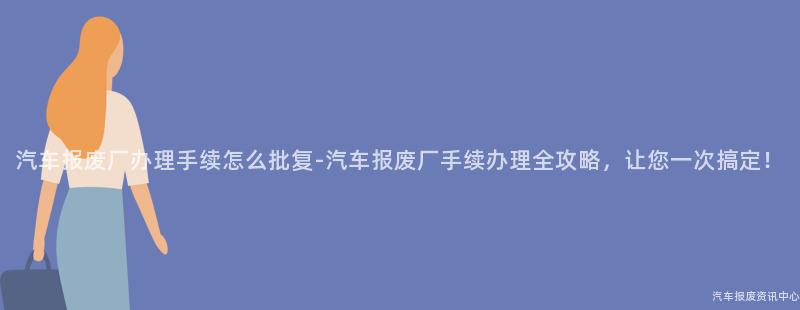 汽车报废厂办理手续怎么批复-汽车报废厂手续办理全攻略，让您一次搞定！