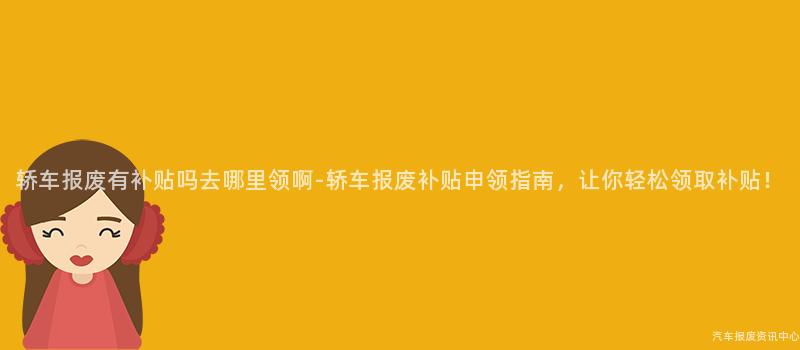 轿车报废有补贴吗去哪里领啊-轿车报废补贴申领指南，让你轻松领取补贴！