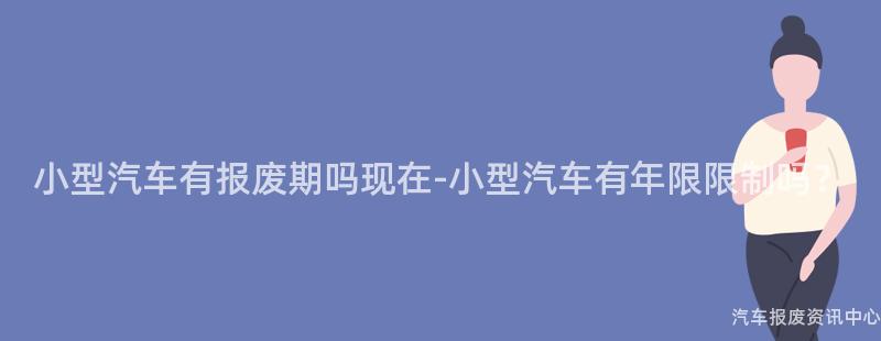 小型汽车有报废期吗现在-小型汽车有年限限制吗？