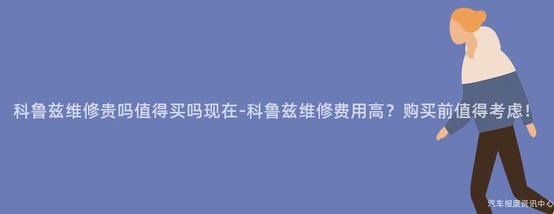 科鲁兹维修贵吗值得买吗现在-科鲁兹维修费用高？购买前值得考虑！