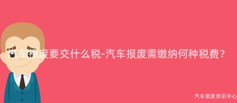 汽车报废要交什么税-汽车报废需缴纳何种税费？
