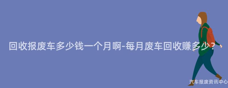 回收报废车多少钱一个月啊-每月废车回收赚多少？