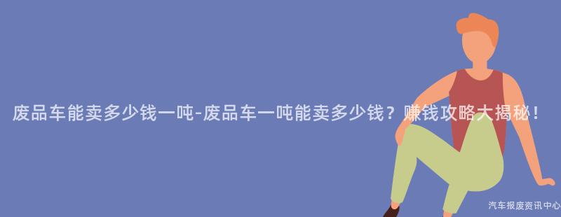废品车能卖多少钱一吨-废品车一吨能卖多少钱？赚钱攻略大揭秘！