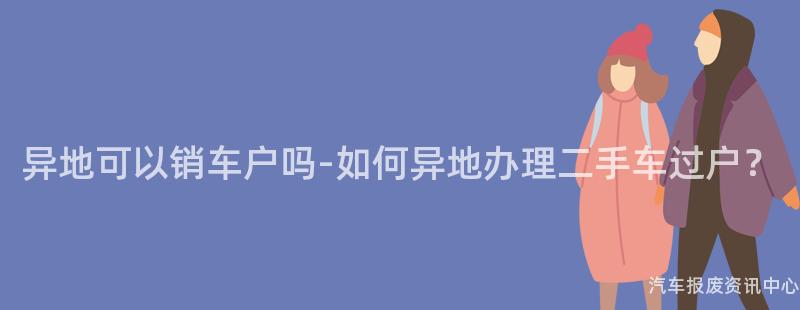 异地可以销车户吗-如何异地办理二手车过户？