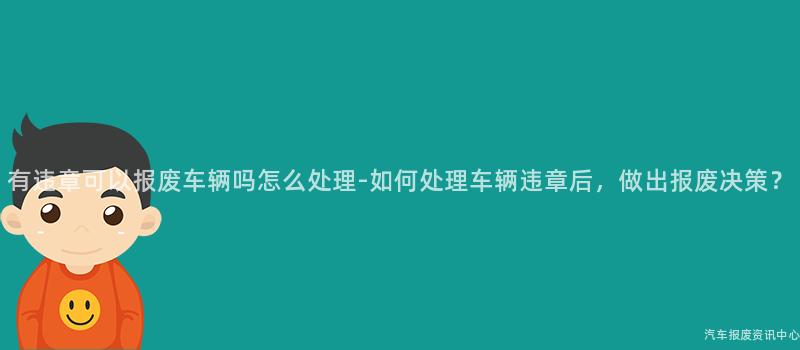 有违章可以报废车辆吗怎么处理-如何处理车辆违章后，做出报废决策？