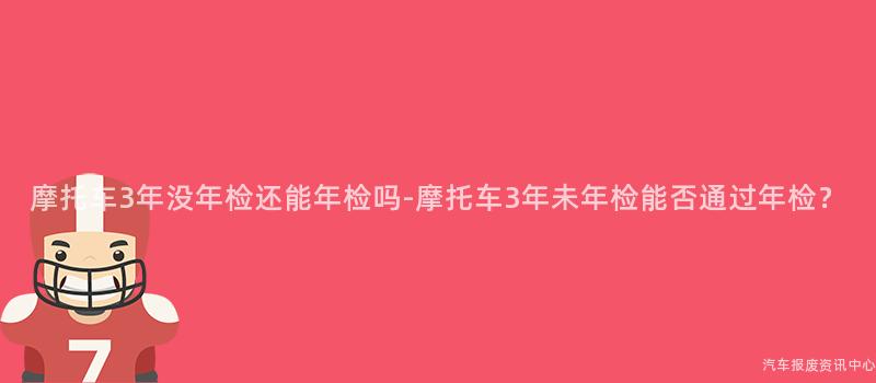 摩托车3年没年检还能年检吗-摩托车3年未年检能否通过年检？