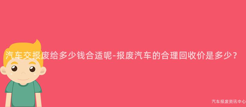 汽车交报废给多少钱合适呢-报废汽车的合理回收价是多少？