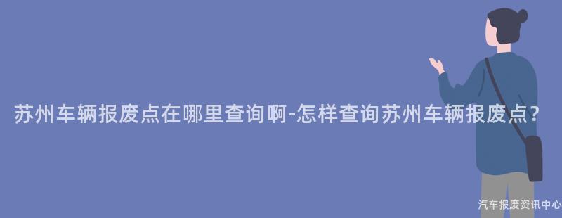 苏州车辆报废点在哪里查询啊-怎样查询苏州车辆报废点？