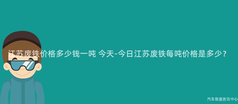 江苏废铁价格多少钱一吨 今天-今日江苏废铁每吨价格是多少？
