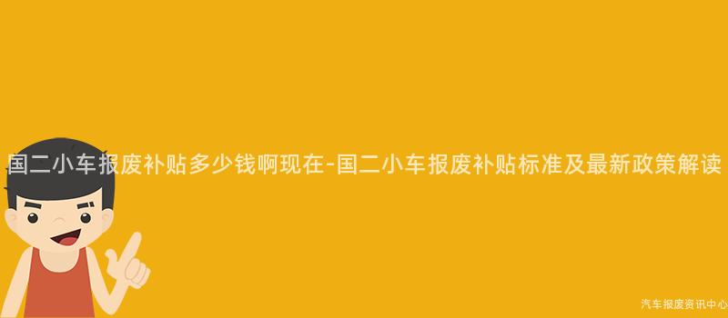 国二小车报废补贴多少钱啊现在-国二小车报废补贴标准及最新政策解读