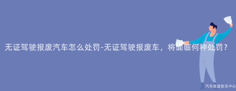 无证驾驶报废汽车怎么处罚-无证驾驶报废车，将面临何种处罚？