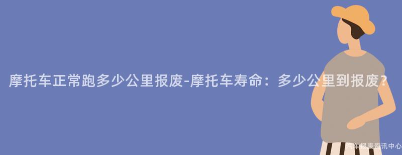 摩托车正常跑多少公里报废-摩托车寿命：多少公里到报废？