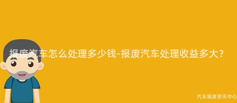 报废汽车怎么处理多少钱-报废汽车处理收益多大？