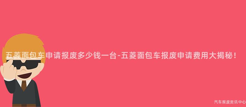 五菱面包车申请报废多少钱一台-五菱面包车报废申请费用大揭秘！
