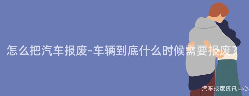 怎么把汽车报废-车辆到底什么时候需要报废？