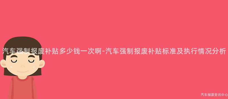 汽车强制报废补贴多少钱一次啊-汽车强制报废补贴标准及执行情况分析