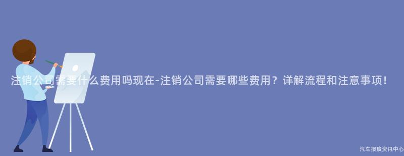 注销公司需要什么费用吗现在-注销公司需要哪些费用？详解流程和注意事项！
