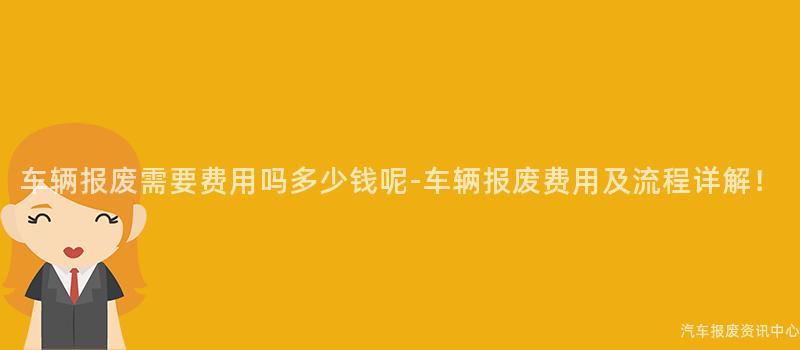 车辆报废需要费用吗多少钱呢-车辆报废费用及流程详解！