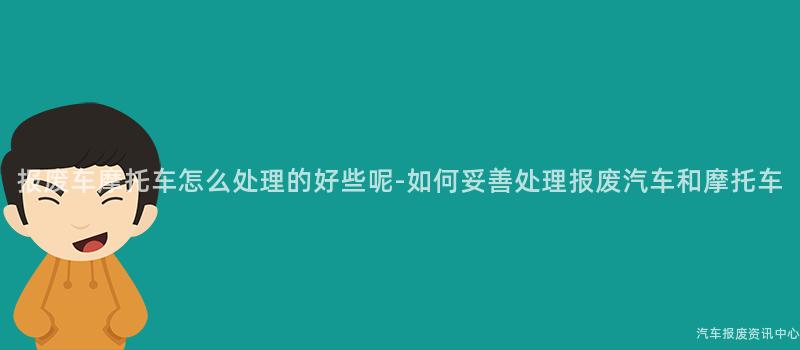 报废车摩托车怎么处理的好些呢-如何妥善处理报废汽车和摩托车