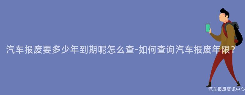 汽车报废要多少年到期呢怎么查-如何查询汽车报废年限？
