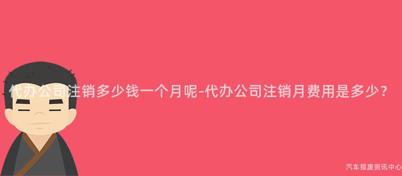 代办公司注销多少钱一个月呢-代办公司注销月费用是多少？