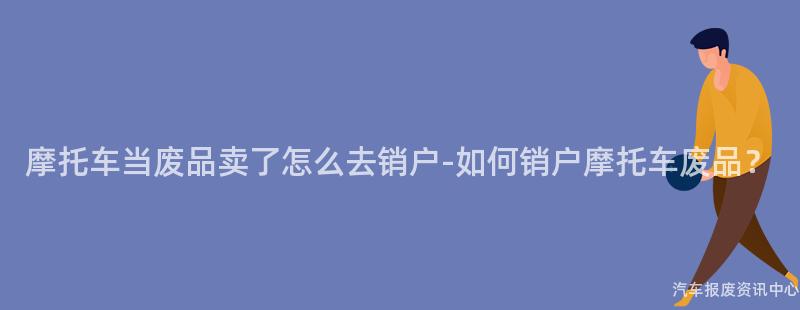 摩托车当废品卖了怎么去销户-如何销户摩托车废品？