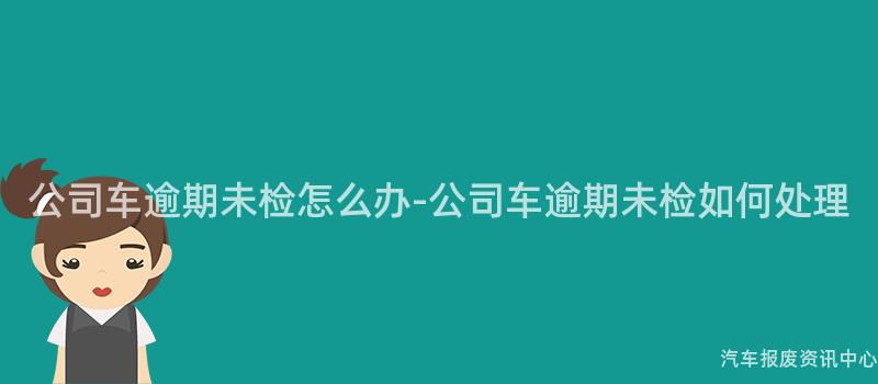 公司车逾期未检怎么办-公司车逾期未检如何处理