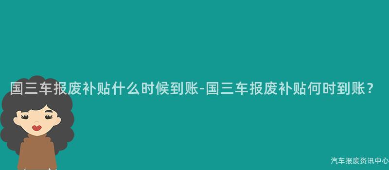 国三车报废补贴什么时候到账-国三车报废补贴何时到账？