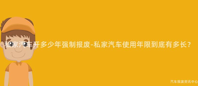 私家汽车开多少年强制报废-私家汽车使用年限到底有多长？
