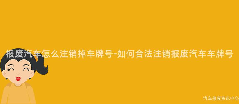 报废汽车怎么注销掉车牌号-如何合法注销报废汽车车牌号