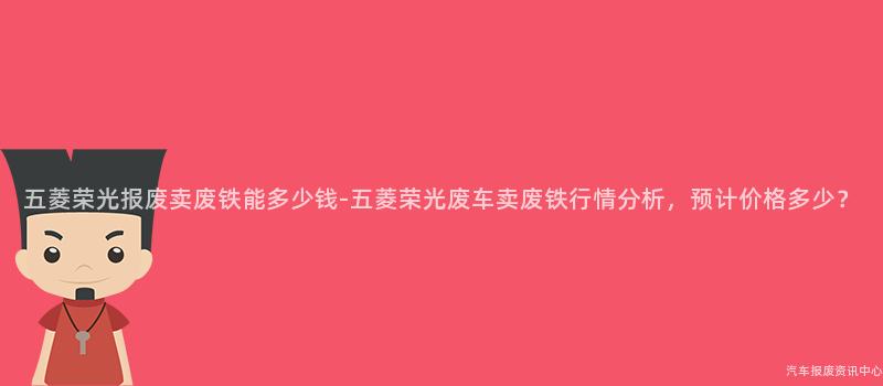 五菱荣光报废卖废铁能多少钱-五菱荣光废车卖废铁行情分析，预计价格多少？