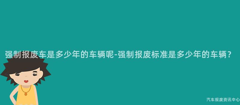 强制报废车是多少年的车辆呢-强制报废标准是多少年的车辆？