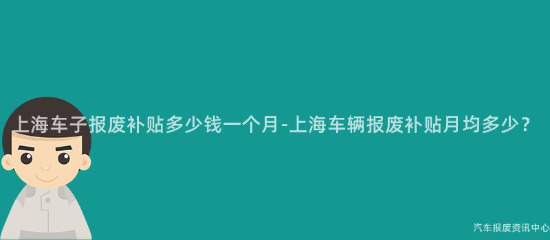 上海车子报废补贴多少钱一个月-上海车辆报废补贴月均多少？