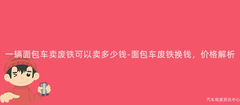 一辆面包车卖废铁可以卖多少钱-面包车废铁换钱，价格解析