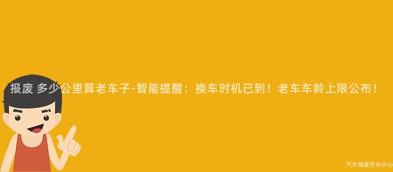报废 多少公里算老车子-智能提醒：换车时机已到！老车车龄上限公布！