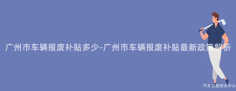 广州市车辆报废补贴多少-广州市车辆报废补贴最新政策解析