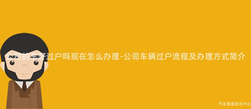 公司的车好过户吗现在怎么办理-公司车辆过户流程及办理方式简介