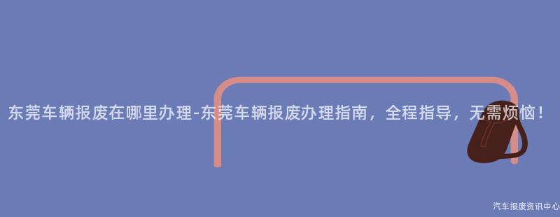 东莞车辆报废在哪里办理-东莞车辆报废办理指南，全程指导，无需烦恼！