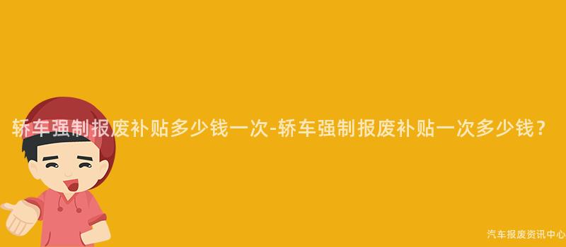 轿车强制报废补贴多少钱一次-轿车强制报废补贴一次多少钱？