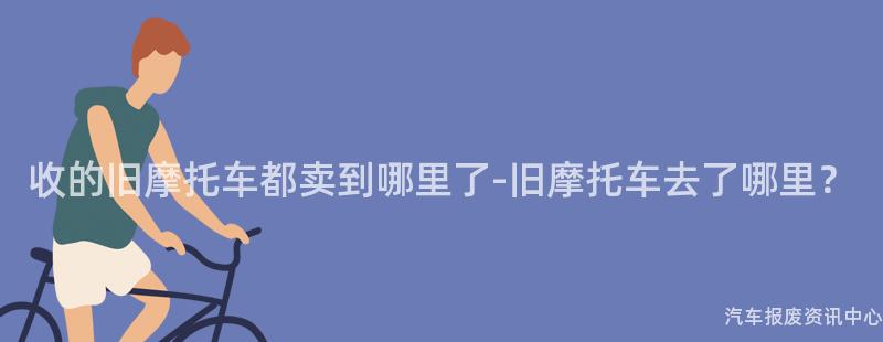 收的旧摩托车都卖到哪里了-旧摩托车去了哪里？